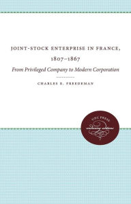 Joint-Stock Enterprise in France, 1807-1867: From Privileged Company to Modern Corporation - Charles E. Freedeman