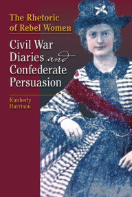 The Rhetoric of Rebel Women: Civil War Diaries and Confederate Persuasion Kimberly Harrison Author