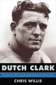 Dutch Clark: The Life of an NFL Legend and the Birth of the Detroit Lions Chris Willis Author