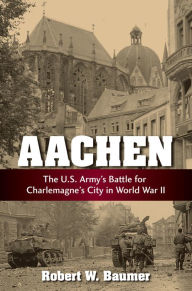 Aachen: The U.S. Army's Battle for Charlemagne's City in World War II Robert W. Baumer Author