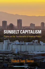 Sunbelt Capitalism: Phoenix and the Transformation of American Politics Elizabeth Tandy Shermer Author