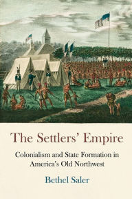 The Settlers' Empire: Colonialism and State Formation in America's Old Northwest Bethel Saler Author