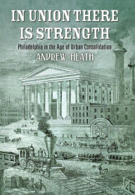 In Union There Is Strength: Philadelphia in the Age of Urban Consolidation Andrew Heath Author