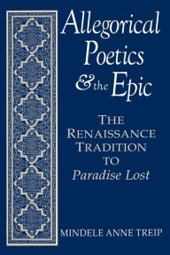 Allegorical Poetics and the Epic: The Renaissance Tradition to Paradise Lost Mindele Anne Treip Author
