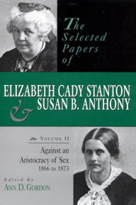 The Selected Papers of Elizabeth Cady Stanton and Susan B. Anthony: Against an Aristocracy of Sex, 1866 to 1873 Ann D. Gordon Editor