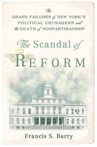 The Scandal of Reform: The Grand Failures of New York's Political Crusaders and the Death of Nonpartisanship - Francis S. Barry