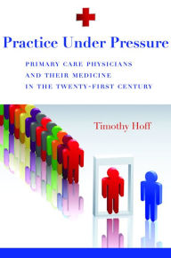 Practice Under Pressure: Primary Care Physicians and Their Medicine in the Twenty-first Century - Timothy Hoff