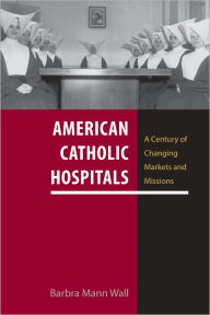 American Catholic Hospitals: A Century of Changing Markets and Missions Barbra Mann Wall Author