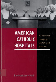 American Catholic Hospitals: A Century of Changing Markets and Missions Barbra Mann Wall Author