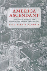 America Ascendant: From Theodore Roosevelt to FDR in the Century of American Power, 1901-1945 Sean Dennis Cashman Author
