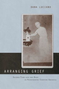 Arranging Grief: Sacred Time and the Body in Nineteenth-Century America Dana Luciano Author