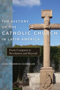 The History of the Catholic Church in Latin America: From Conquest to Revolution and Beyond John Frederick Schwaller Author