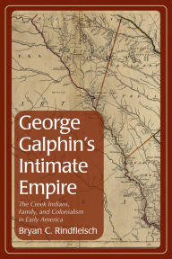 George Galphin's Intimate Empire: The Creek Indians, Family, and Colonialism in Early America Bryan C. Rindfleisch Author