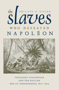 The Slaves Who Defeated Napoleon: Toussaint Louverture and the Haitian War of Independence, 1801-1804 Philippe R. Girard Author
