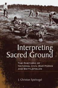 Interpreting Sacred Ground: The Rhetoric of National Civil War Parks and Battlefields J. Christian Spielvogel Author