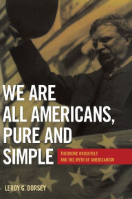 We Are All Americans, Pure and Simple: Theodore Roosevelt and the Myth of Americanism - Leroy G. Dorsey