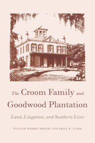 The Croom Family and Goodwood Plantation: Land, Litigation, and Southern Lives William Warren Rogers Author