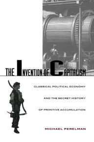 The Invention of Capitalism: Classical Political Economy and the Secret History of Primitive Accumulation Michael Perelman Author