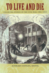 To Live and Die: Collected Stories of the Civil War, 1861-1876 Kathleen Diffley Editor