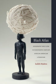 Black Atlas: Geography and Flow in Nineteenth-Century African American Literature Judith Madera Author