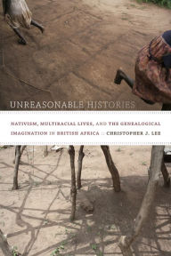 Unreasonable Histories: Nativism, Multiracial Lives, and the Genealogical Imagination in British Africa Christopher J. Lee Author