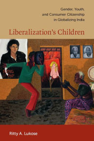 Liberalization's Children: Gender, Youth, and Consumer Citizenship in Globalizing India Ritty A. Lukose Author