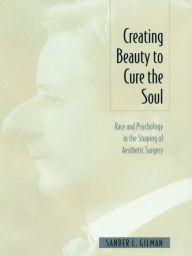 Creating Beauty To Cure the Soul: Race and Psychology in the Shaping of Aesthetic Surgery - Sander L Gilman