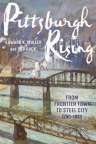 Pittsburgh Rising: From Frontier Town to Steel City, 1750-1920 Edward K. Muller Author