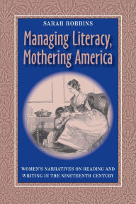 Managing Literacy, Mothering America: Women's Narratives on Reading and Writing in the Nineteenth Century Sarah Robbins Author