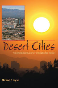 Desert Cities: The Environmental History of Phoenix and Tucson - Michael F. Logan