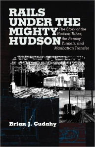 Rails Under the Mighty Hudson: The Story of the Hudson Tubes, the Pennsylvania Tunnels, and Manhattan Transfer Brian J. Cudahy Author