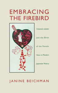 Embracing the Firebird: Yosano Akiko and the Birth of the Female Voice in Modern Japanese Poetry Janine Beichman Author