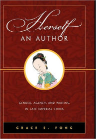 Herself an Author: Gender, Agency, and Writing in Late Imperial China Grace S. Fong Author