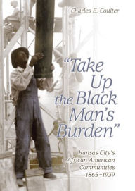 Take up the Black Man's Burden: Kansas City's African American Communities, 1865-1939 - Charles E. Coulter