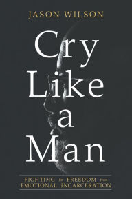 Cry Like a Man: Fighting for Freedom from Emotional Incarceration Jason Wilson Author