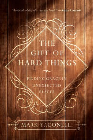 The Gift of Hard Things: Finding Grace in Unexpected Places Mark Yaconelli Author