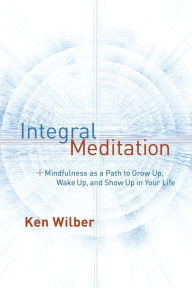 Integral Meditation: Mindfulness as a Way to Grow Up, Wake Up, and Show Up in Your Life Ken Wilber Author