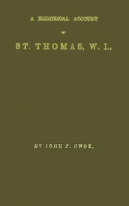 Historical Account of St. Thomas V. I. With, Its Rises and Progress in Commerce: Missions and Churches; Climate and its Adaptation to Invalids; Geological Structure; Natural History, and Botany; and Incidental Notices of St. Croix and St. Johns; Slave Ins - John P. Knox