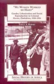 'We Women Worked So Hard': Gender, Urbanization and Social Reproduction in Colonial Harare, Zimbabwe, 1930-1956 - Teresa A. Barnes