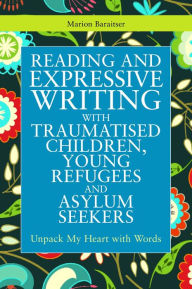 Reading and Expressive Writing with Traumatised Children, Young Refugees and Asylum Seekers: Unpack My Heart with Words Marion Baraitser Author