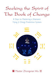 Seeking the Spirit of The Book of Change: 8 Days to Mastering a Shamanic Yijing (I Ching) Prediction System Zhongxian Wu Author