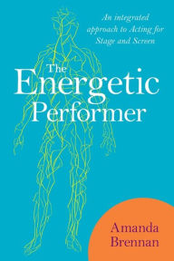 The Energetic Performer: An Integrated Approach to Acting for Stage and Screen Amanda Brennan Author