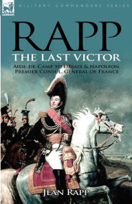 Rapp: the Last Victor-the Career of Jean Rapp, Aide-de-Camp to Desaix & Napoleon, Premier Consul, General of France Jean Rapp Author