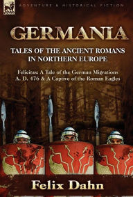 Germania: Tales of the Ancient Romans in Northern Europe-Felicitas: A Tale of the German Migrations A. D. 476 & a Captive of the Felix Dahn Author