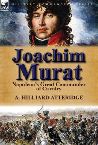 Joachim Murat: Napoleon's Great Commander of Cavalry A Hilliard Atteridge Author