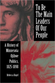 To Be the Main Leaders of Our People: A History of Minnesota Ojibwe Politics, 1825-1898 Rebecca Kugel Author