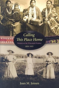 Calling This Place Home: Women on the Wisconsin Frontier, 1850-1925 Joan M. Jensen Author