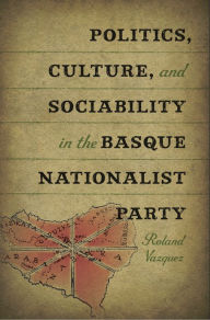 Politics, Culture, and Sociability in the Basque Nationalist Party - Roland Vazquez