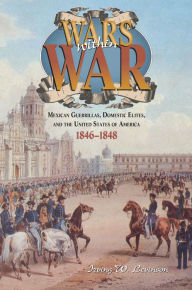 Wars Within War: Mexican Guerrillas, Domestic Elites, and the United States of America, 1846-1848 - Irving W. Levinson