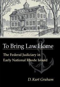 To Bring Law Home: The Federal Judiciary In Early National Rhode Island - D. Kurt Graham